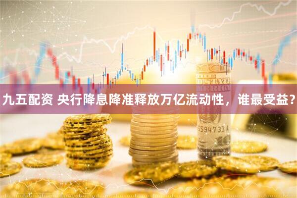 九五配资 央行降息降准释放万亿流动性，谁最受益？
