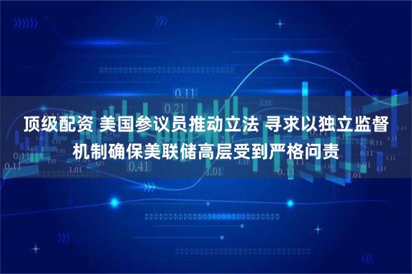 顶级配资 美国参议员推动立法 寻求以独立监督机制确保美联储高层受到严格问责