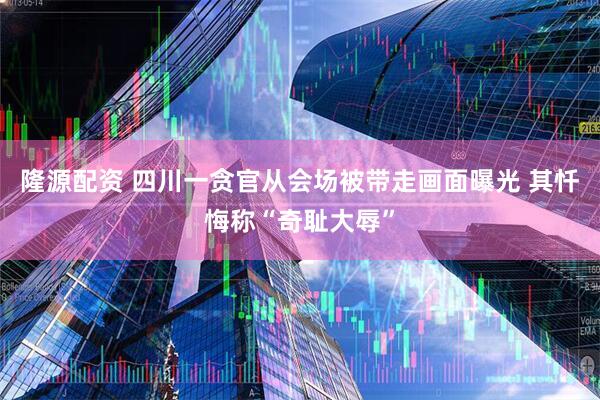 隆源配资 四川一贪官从会场被带走画面曝光 其忏悔称“奇耻大辱”