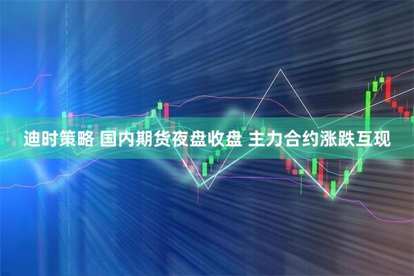 迪时策略 国内期货夜盘收盘 主力合约涨跌互现