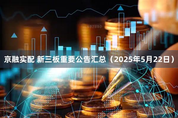 京融实配 新三板重要公告汇总（2025年5月22日）