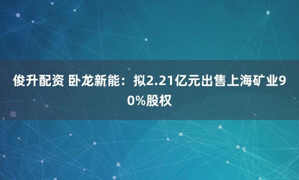 俊升配资 卧龙新能：拟2.21亿元出售上海矿业90%股权