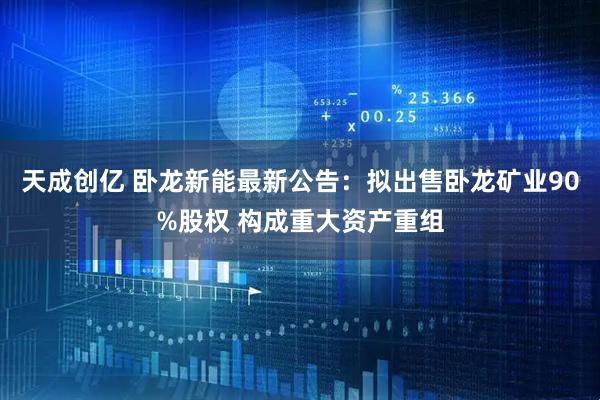 天成创亿 卧龙新能最新公告：拟出售卧龙矿业90%股权 构成重大资产重组