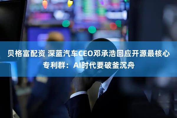 贝格富配资 深蓝汽车CEO邓承浩回应开源最核心专利群：AI时代要破釜沉舟