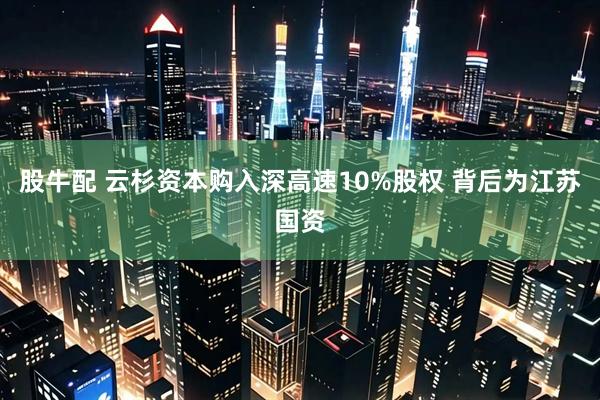 股牛配 云杉资本购入深高速10%股权 背后为江苏国资