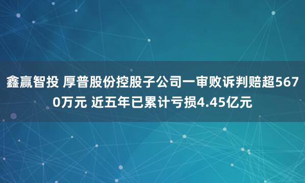 鑫赢智投 厚普股份控股子公司一审败诉判赔超5670万元 近五年已累计亏损4.45亿元