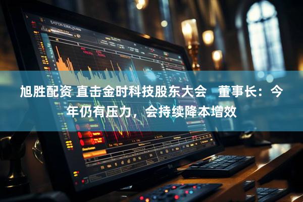 旭胜配资 直击金时科技股东大会   董事长：今年仍有压力，会持续降本增效