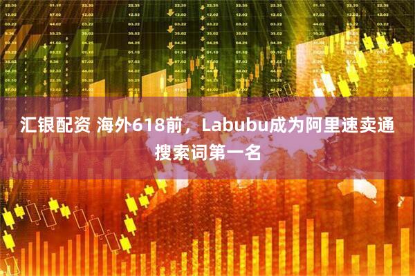 汇银配资 海外618前，Labubu成为阿里速卖通搜索词第一名