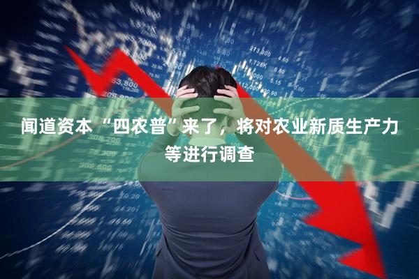 闻道资本 “四农普”来了，将对农业新质生产力等进行调查