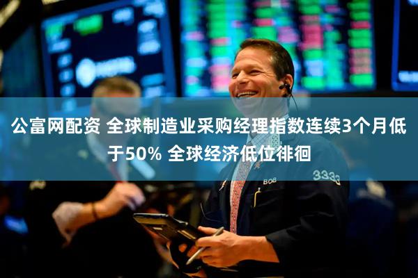 公富网配资 全球制造业采购经理指数连续3个月低于50% 全球经济低位徘徊