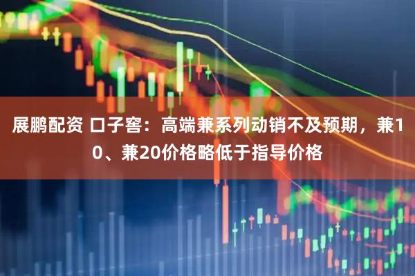 展鹏配资 口子窖：高端兼系列动销不及预期，兼10、兼20价格略低于指导价格