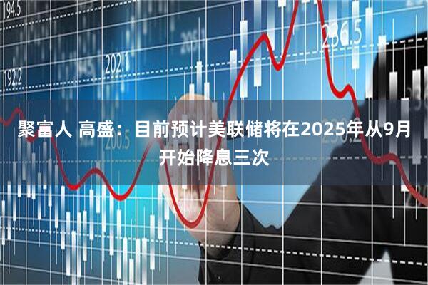 聚富人 高盛：目前预计美联储将在2025年从9月开始降息三次