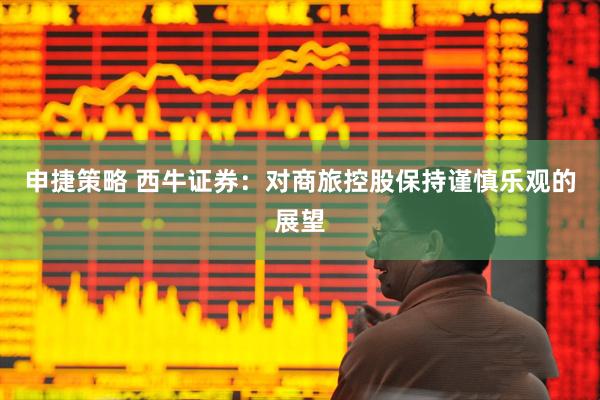 申捷策略 西牛证券：对商旅控股保持谨慎乐观的展望
