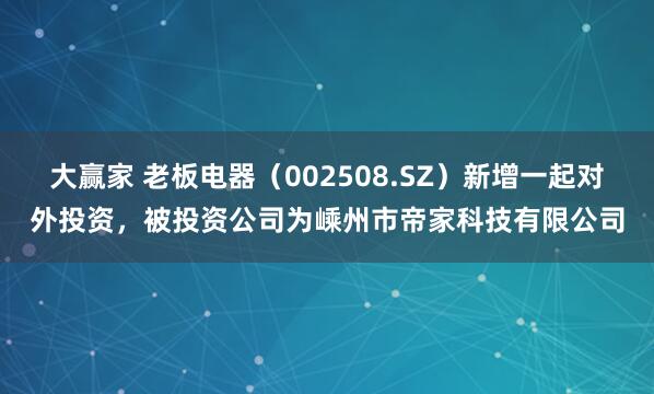大赢家 老板电器（002508.SZ）新增一起对外投资，被投资公司为嵊州市帝家科技有限公司