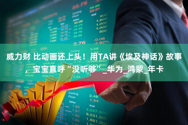 威力财 比动画还上头！用TA讲《埃及神话》故事，宝宝直呼“没听够”_华为_鸿蒙_年卡