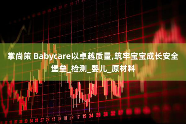 掌尚策 Babycare以卓越质量,筑牢宝宝成长安全堡垒_检测_婴儿_原材料