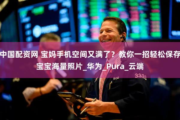 中国配资网 宝妈手机空间又满了？教你一招轻松保存宝宝海量照片_华为_Pura_云端