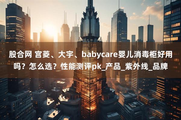 股合网 宫菱、大宇、babycare婴儿消毒柜好用吗？怎么选？性能测评pk_产品_紫外线_品牌