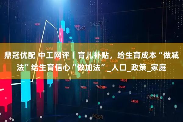 鼎冠优配 中工网评丨育儿补贴，给生育成本“做减法”给生育信心“做加法”_人口_政策_家庭