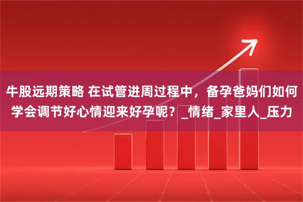 牛股远期策略 在试管进周过程中，备孕爸妈们如何学会调节好心情迎来好孕呢？_情绪_家里人_压力