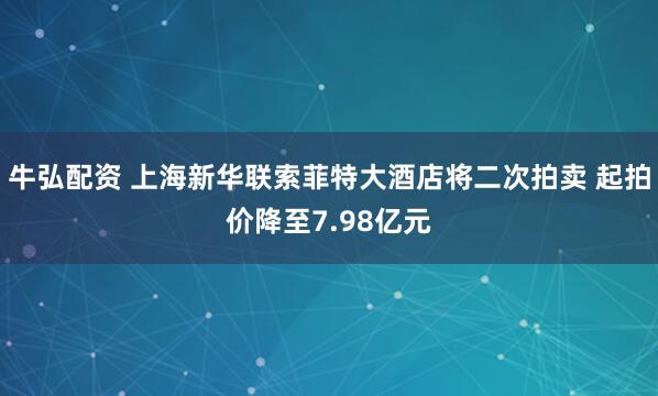 牛弘配资 上海新华联索菲特大酒店将二次拍卖 起拍价降至7.98亿元
