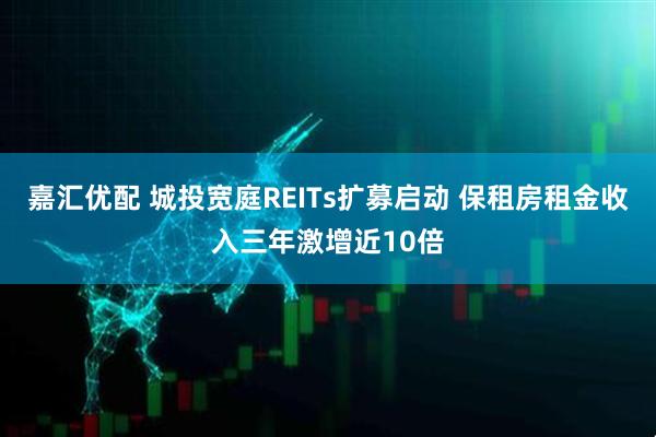 嘉汇优配 城投宽庭REITs扩募启动 保租房租金收入三年激增近10倍
