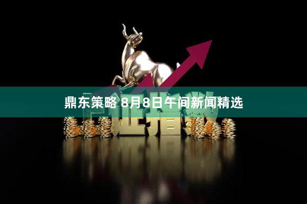 鼎东策略 8月8日午间新闻精选