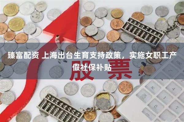 臻富配资 上海出台生育支持政策，实施女职工产假社保补贴