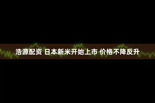 浩源配资 日本新米开始上市 价格不降反升