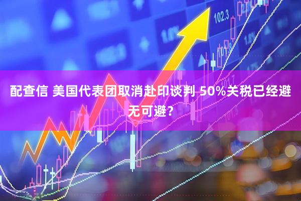 配查信 美国代表团取消赴印谈判 50%关税已经避无可避？