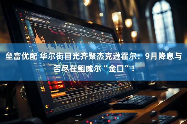 垒富优配 华尔街目光齐聚杰克逊霍尔：9月降息与否尽在鲍威尔“金口”！
