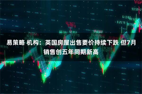 易策略 机构：英国房屋出售要价持续下跌 但7月销售创五年同期新高