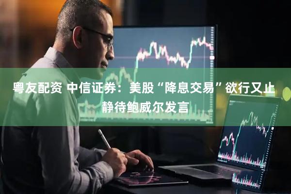 粤友配资 中信证券：美股“降息交易”欲行又止 静待鲍威尔发言