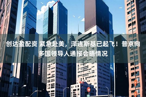 创达盈配资 紧急赴美，泽连斯基已起飞！普京向多国领导人通报会晤情况