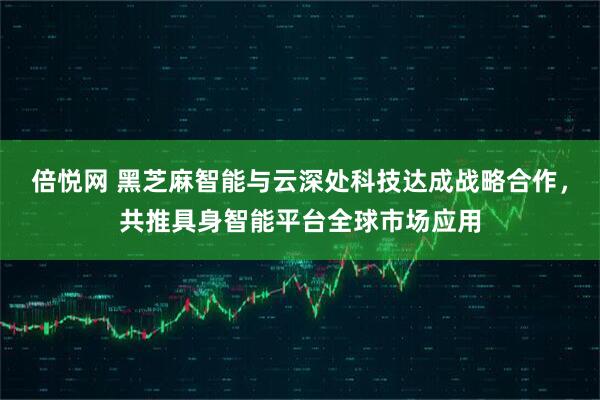倍悦网 黑芝麻智能与云深处科技达成战略合作，共推具身智能平台全球市场应用