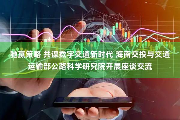 驰赢策略 共谋数字交通新时代 海南交投与交通运输部公路科学研究院开展座谈交流