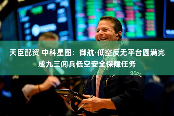 天臣配资 中科星图：御航·低空反无平台圆满完成九三阅兵低空安全保障任务