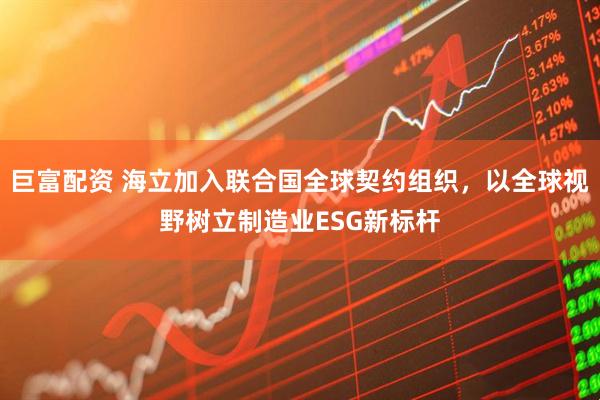巨富配资 海立加入联合国全球契约组织，以全球视野树立制造业ESG新标杆