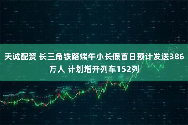 天诚配资 长三角铁路端午小长假首日预计发送386万人 计划增开列车152列