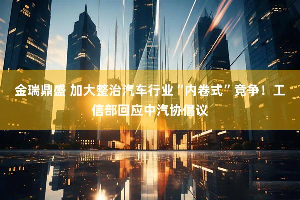 金瑞鼎盛 加大整治汽车行业“内卷式”竞争！工信部回应中汽协倡议