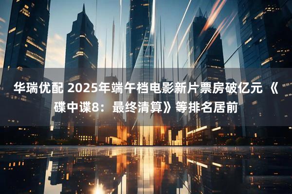 华瑞优配 2025年端午档电影新片票房破亿元 《碟中谍8：最终清算》等排名居前