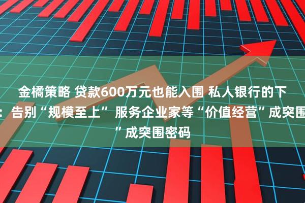 金橘策略 贷款600万元也能入围 私人银行的下半场：告别“规模至上” 服务企业家等“价值经营”成突围密码