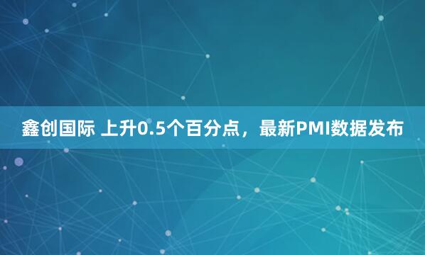 鑫创国际 上升0.5个百分点，最新PMI数据发布