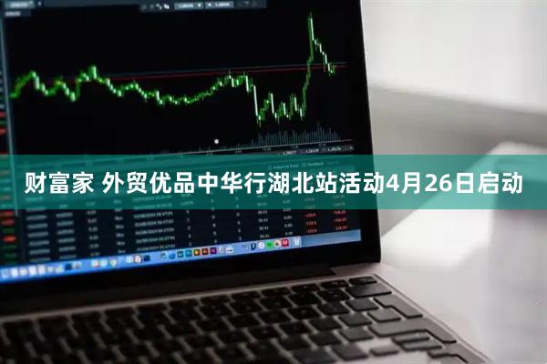 财富家 外贸优品中华行湖北站活动4月26日启动