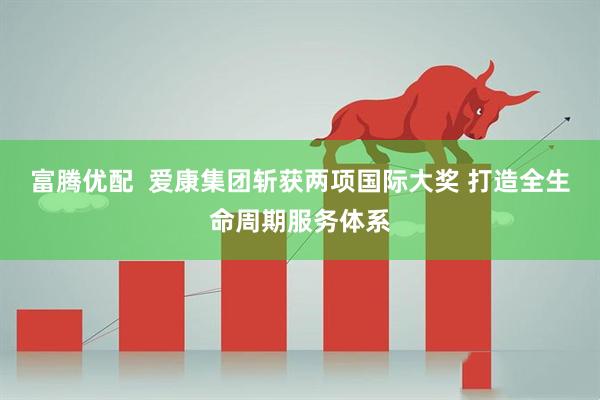 富腾优配  爱康集团斩获两项国际大奖 打造全生命周期服务体系