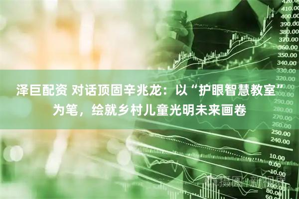 泽巨配资 对话顶固辛兆龙：以“护眼智慧教室”为笔，绘就乡村儿童光明未来画卷