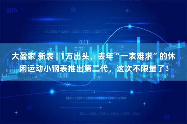 大盈家 新表 | 1万出头，去年“一表难求”的休闲运动小钢表推出第二代，这次不限量了！