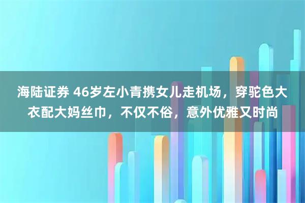 海陆证券 46岁左小青携女儿走机场，穿驼色大衣配大妈丝巾，不仅不俗，意外优雅又时尚