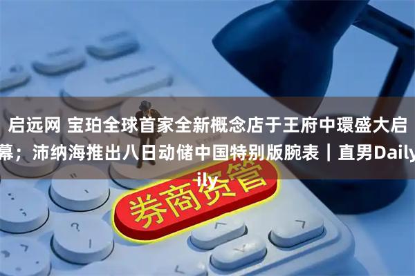 启远网 宝珀全球首家全新概念店于王府中環盛大启幕；沛纳海推出八日动储中国特别版腕表｜直男Daily
