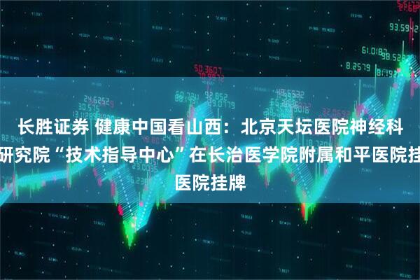 长胜证券 健康中国看山西:北京天坛医院神经科学研究院“技术指导中心”在长治医学院附属和平医院挂牌
